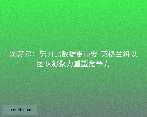 图赫尔：努力比数据更重要 英格兰将以团队凝聚力重塑竞争力