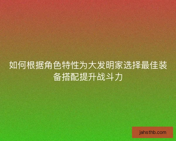 如何根据角色特性为大发明家选择最佳装备搭配提升战斗力 如何根据角色特性为大发明家选择最佳装备搭配提升战斗力