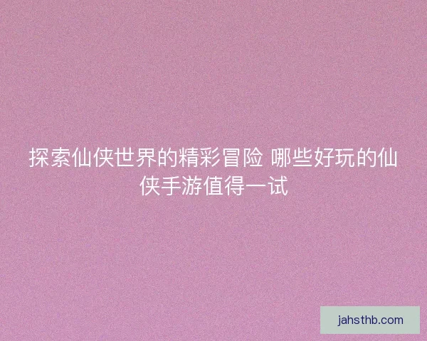 探索仙侠世界的精彩冒险 哪些好玩的仙侠手游值得一试