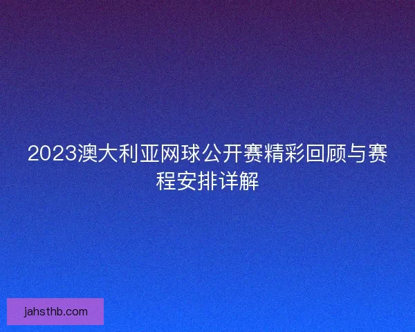 2023澳大利亚网球公开赛精彩回顾与赛程安排详解