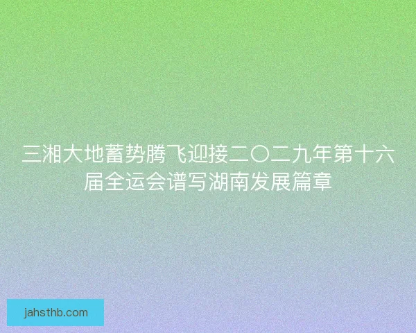 三湘大地蓄势腾飞迎接二〇二九年第十六届全运会谱写湖南发展篇章 三湘大地蓄势腾飞迎接二〇二九年第十六届全运会谱写湖南发展篇章