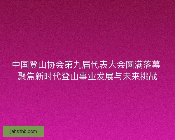 中国登山协会第九届代表大会圆满落幕 聚焦新时代登山事业发展与未来挑战