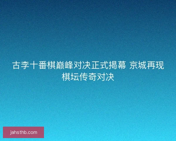 古李十番棋巅峰对决正式揭幕 京城再现棋坛传奇对决 古李十番棋巅峰对决正式揭幕 京城再现棋坛传奇对决