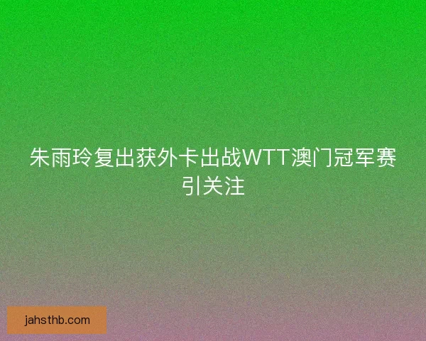 朱雨玲复出获外卡出战WTT澳门冠军赛引关注