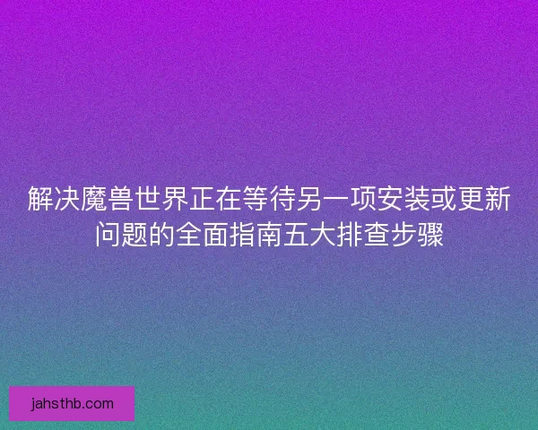 解决魔兽世界正在等待另一项安装或更新问题的全面指南五大排查步骤