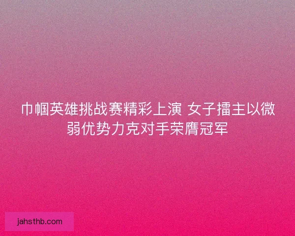 巾帼英雄挑战赛精彩上演 女子擂主以微弱优势力克对手荣膺冠军