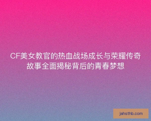 CF美女教官的热血战场成长与荣耀传奇故事全面揭秘背后的青春梦想