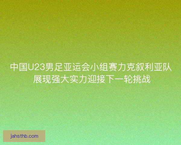 中国U23男足亚运会小组赛力克叙利亚队 展现强大实力迎接下一轮挑战