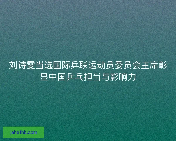 刘诗雯当选国际乒联运动员委员会主席彰显中国乒乓担当与影响力