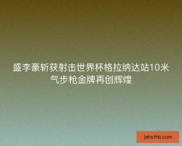 盛李豪斩获射击世界杯格拉纳达站10米气步枪金牌再创辉煌 盛李豪斩获射击世界杯格拉纳达站10米气步枪金牌再创辉煌