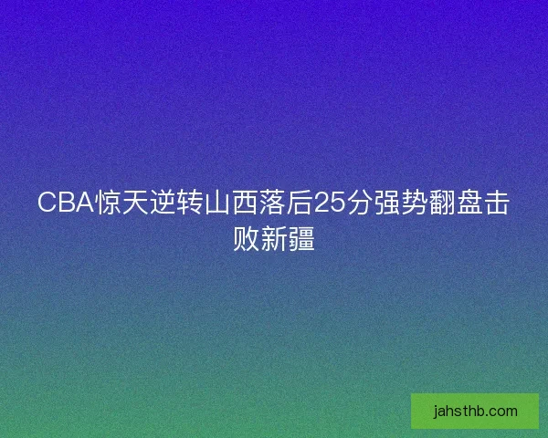 CBA惊天逆转山西落后25分强势翻盘击败新疆 CBA惊天逆转山西落后25分强势翻盘击败新疆
