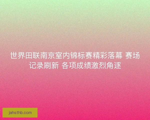 世界田联南京室内锦标赛精彩落幕 赛场记录刷新 各项成绩激烈角逐 世界田联南京室内锦标赛精彩落幕 赛场记录刷新 各项成绩激烈角逐
