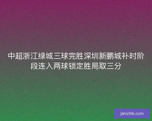 中超浙江绿城三球完胜深圳新鹏城补时阶段连入两球锁定胜局取三分 中超浙江绿城三球完胜深圳新鹏城补时阶段连入两球锁定胜局取三分