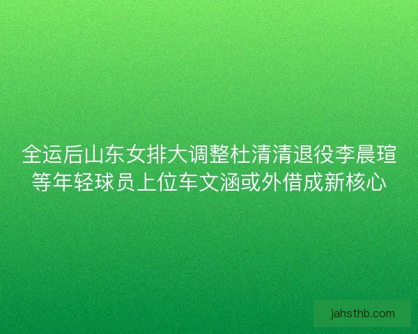 全运后山东女排大调整杜清清退役李晨瑄等年轻球员上位车文涵或外借成新核心 全运后山东女排大调整杜清清退役李晨瑄等年轻球员上位车文涵或外借成新核心