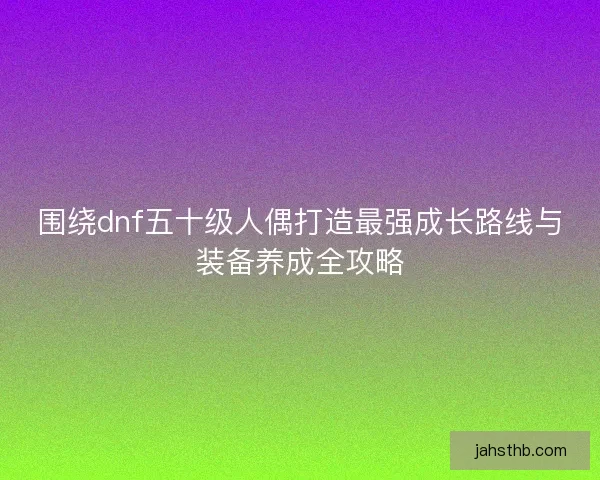 围绕dnf五十级人偶打造最强成长路线与装备养成全攻略