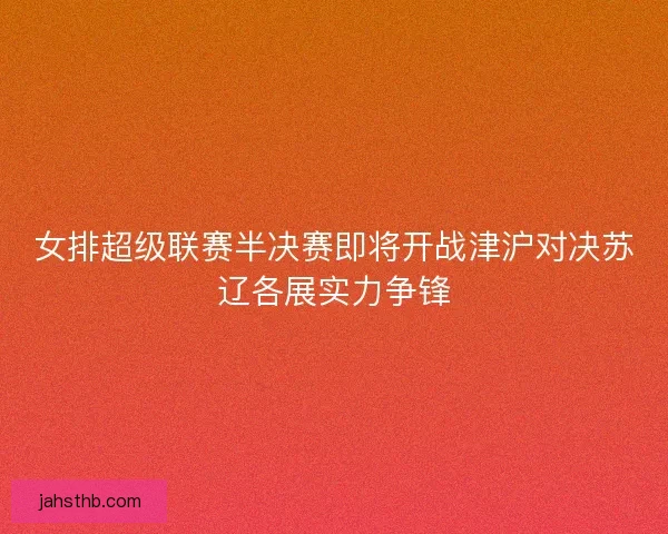 女排超级联赛半决赛即将开战津沪对决苏辽各展实力争锋 女排超级联赛半决赛即将开战津沪对决苏辽各展实力争锋