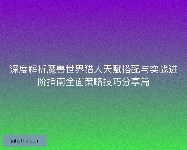 深度解析魔兽世界猎人天赋搭配与实战进阶指南全面策略技巧分享篇
