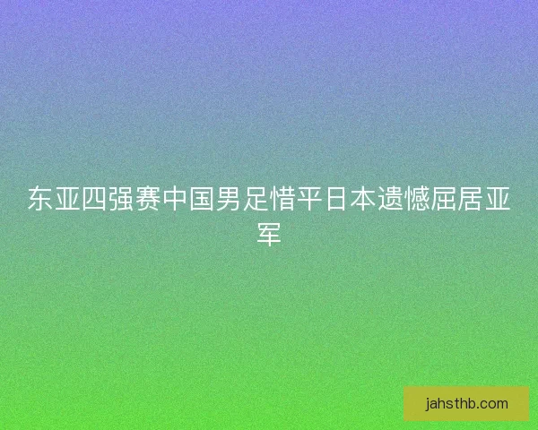 东亚四强赛中国男足惜平日本遗憾屈居亚军 东亚四强赛中国男足惜平日本遗憾屈居亚军