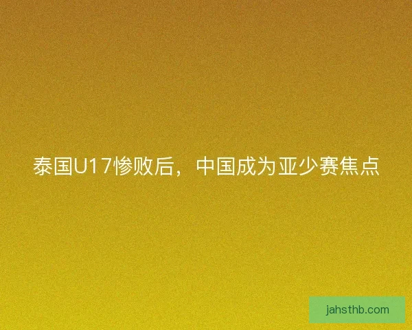 泰国U17惨败后,中国成为亚少赛焦点 泰国U17惨败后,中国成为亚少赛焦点