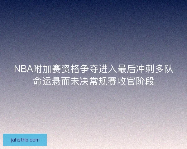 NBA附加赛资格争夺进入最后冲刺多队命运悬而未决常规赛收官阶段