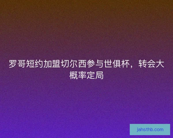 罗哥短约加盟切尔西参与世俱杯,转会大概率定局 罗哥短约加盟切尔西参与世俱杯,转会大概率定局
