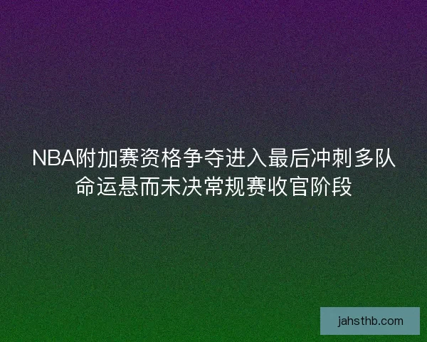 NBA附加赛资格争夺进入最后冲刺多队命运悬而未决常规赛收官阶段
