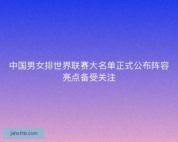 中国男女排世界联赛大名单正式公布阵容亮点备受关注
