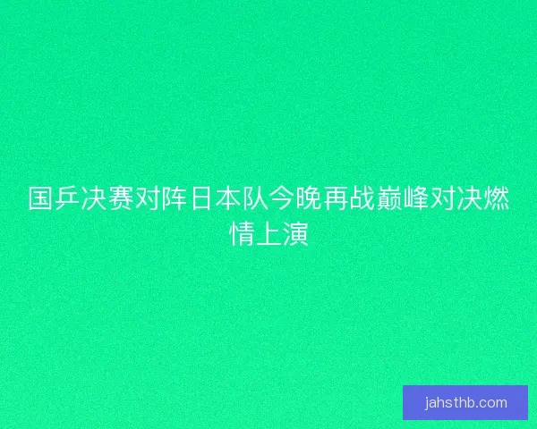国乒决赛对阵日本队今晚再战巅峰对决燃情上演 国乒决赛对阵日本队今晚再战巅峰对决燃情上演
