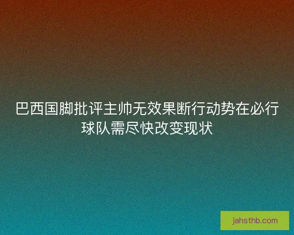 巴西国脚批评主帅无效果断行动势在必行球队需尽快改变现状