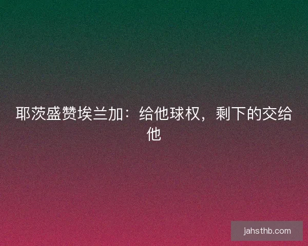 耶茨盛赞埃兰加：给他球权，剩下的交给他