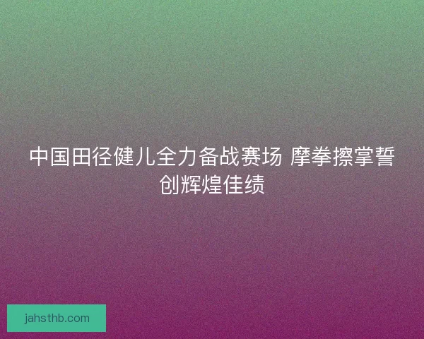 中国田径健儿全力备战赛场 摩拳擦掌誓创辉煌佳绩