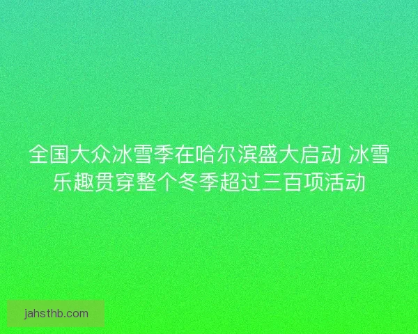 全国大众冰雪季在哈尔滨盛大启动 冰雪乐趣贯穿整个冬季超过三百项活动
