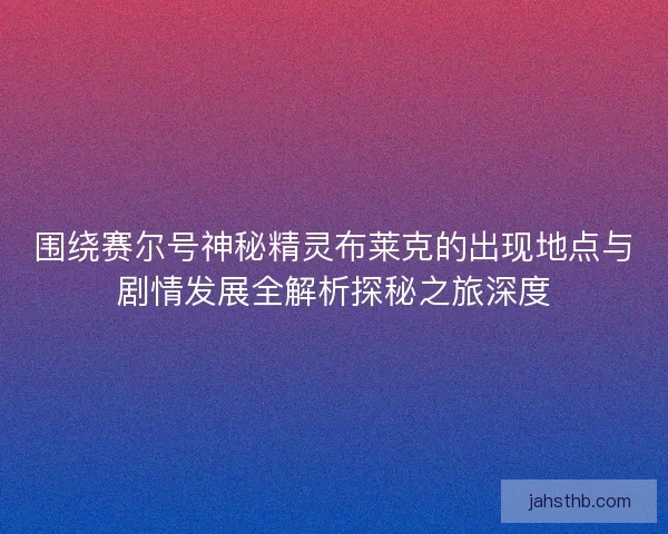 围绕赛尔号神秘精灵布莱克的出现地点与剧情发展全解析探秘之旅深度