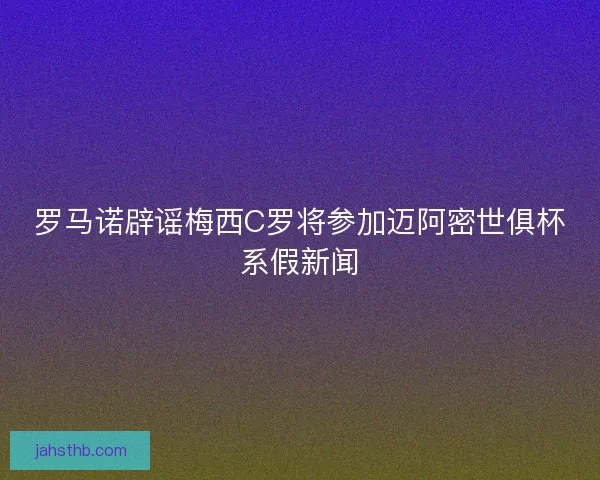 罗马诺辟谣梅西C罗将参加迈阿密世俱杯系假新闻
