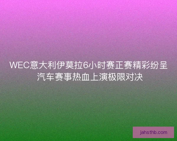 WEC意大利伊莫拉6小时赛正赛精彩纷呈 汽车赛事热血上演极限对决