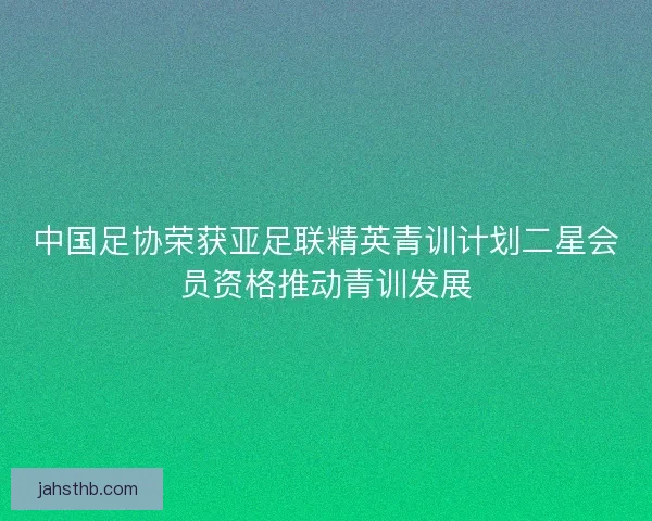 中国足协荣获亚足联精英青训计划二星会员资格推动青训发展 中国足协荣获亚足联精英青训计划二星会员资格推动青训发展