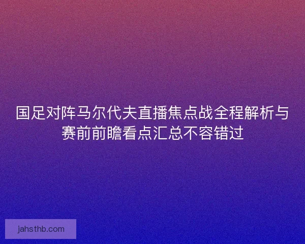 国足对阵马尔代夫直播焦点战全程解析与赛前前瞻看点汇总不容错过 国足对阵马尔代夫直播焦点战全程解析与赛前前瞻看点汇总不容错过